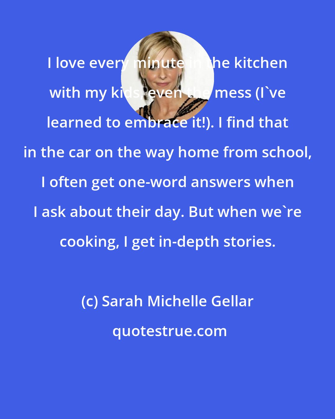 Sarah Michelle Gellar: I love every minute in the kitchen with my kids, even the mess (I've learned to embrace it!). I find that in the car on the way home from school, I often get one-word answers when I ask about their day. But when we're cooking, I get in-depth stories.