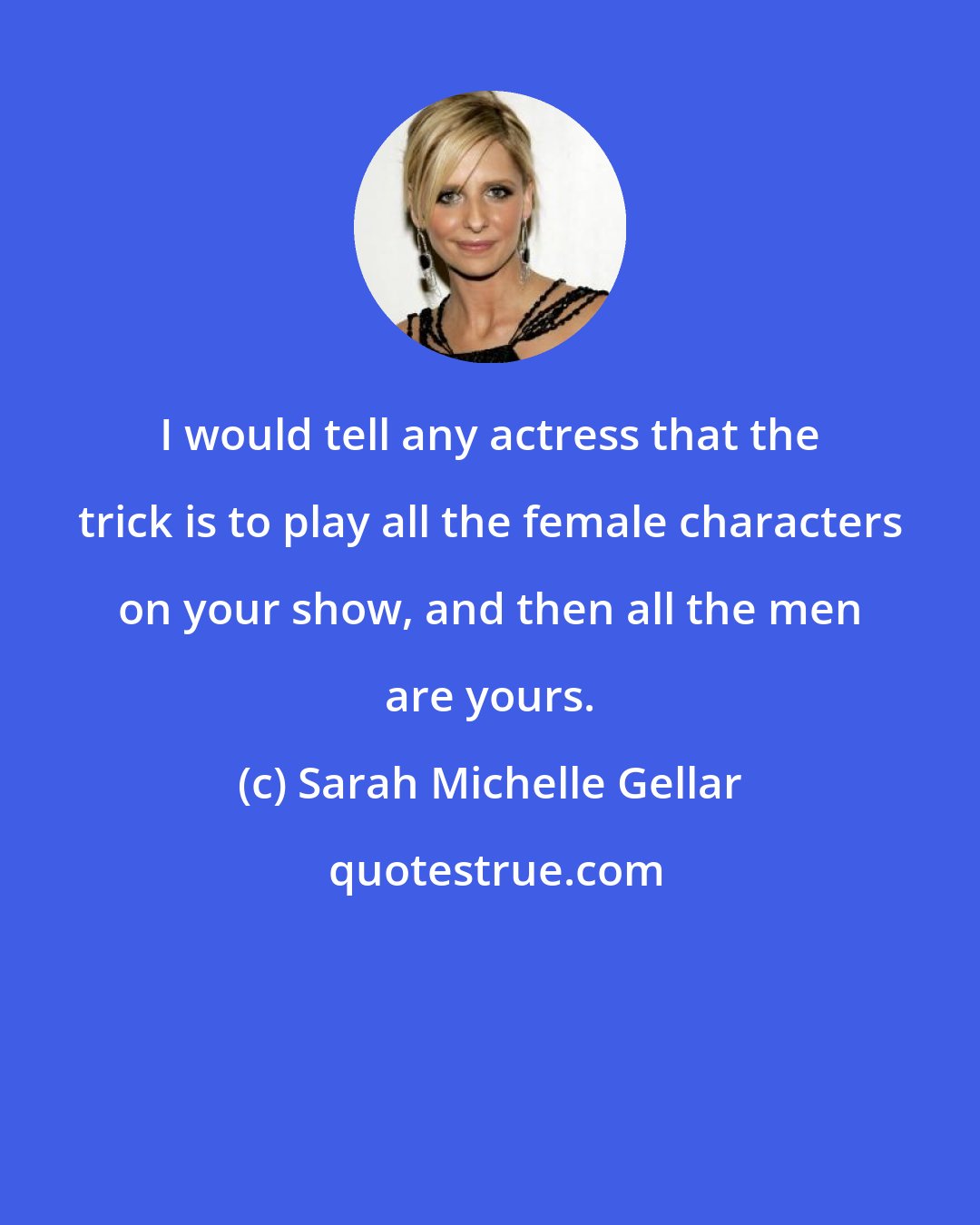 Sarah Michelle Gellar: I would tell any actress that the trick is to play all the female characters on your show, and then all the men are yours.
