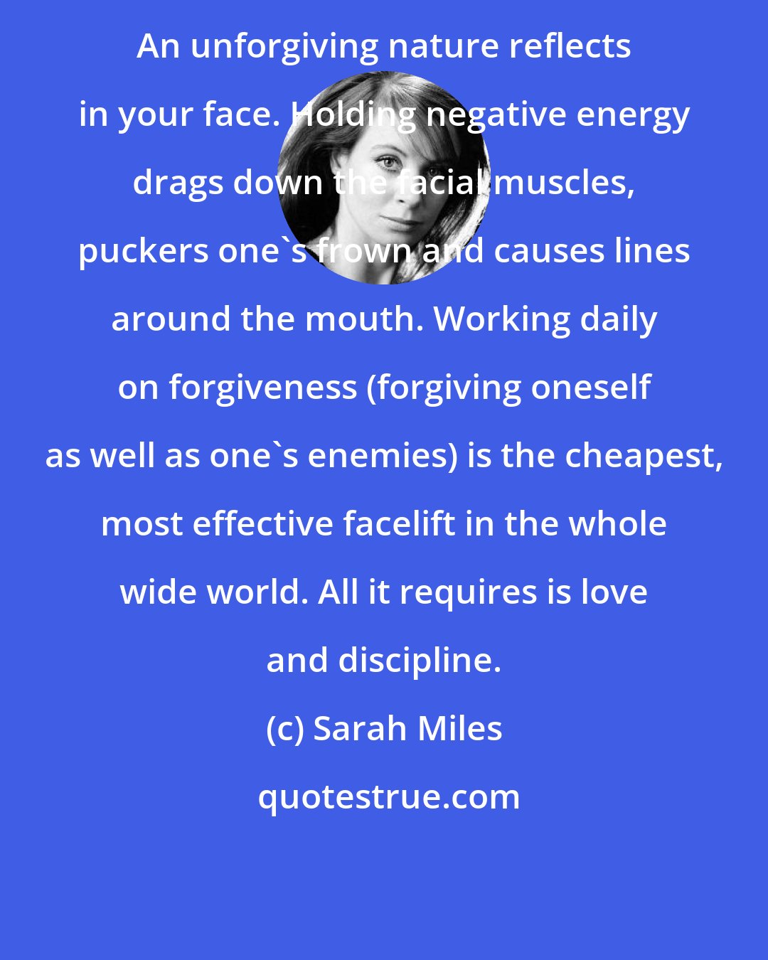Sarah Miles: An unforgiving nature reflects in your face. Holding negative energy drags down the facial muscles, puckers one's frown and causes lines around the mouth. Working daily on forgiveness (forgiving oneself as well as one's enemies) is the cheapest, most effective facelift in the whole wide world. All it requires is love and discipline.