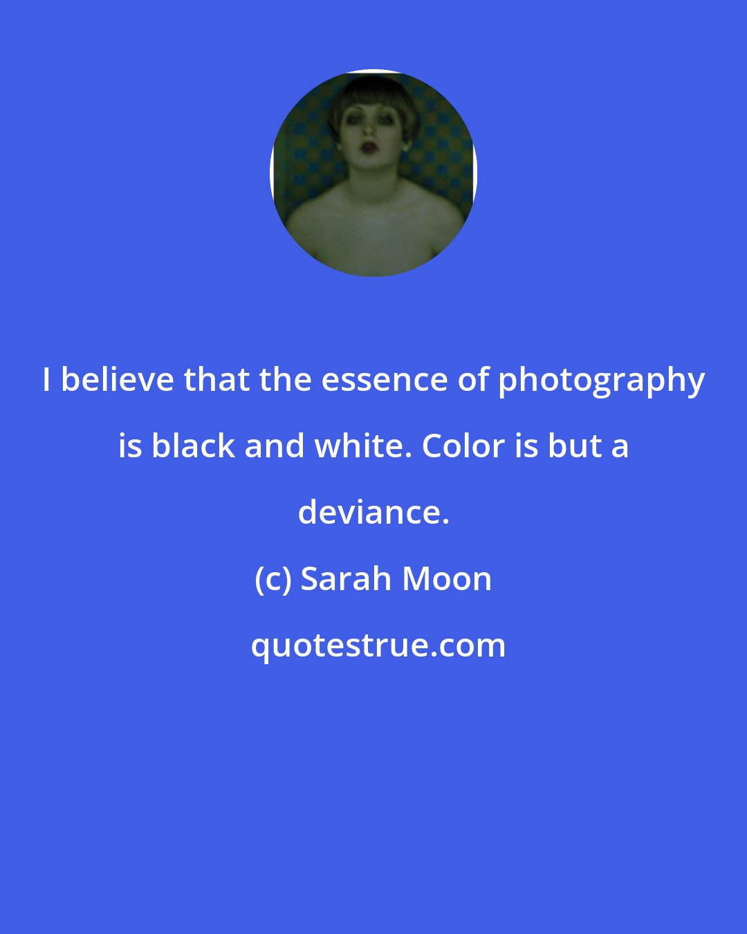 Sarah Moon: I believe that the essence of photography is black and white. Color is but a deviance.