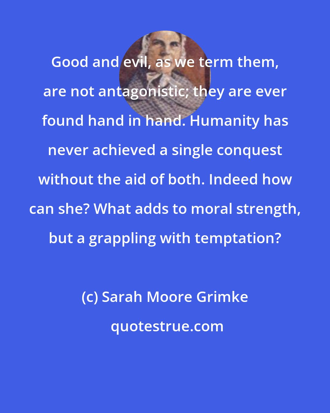 Sarah Moore Grimke: Good and evil, as we term them, are not antagonistic; they are ever found hand in hand. Humanity has never achieved a single conquest without the aid of both. Indeed how can she? What adds to moral strength, but a grappling with temptation?