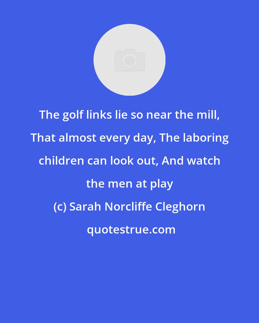 Sarah Norcliffe Cleghorn: The golf links lie so near the mill, That almost every day, The laboring children can look out, And watch the men at play