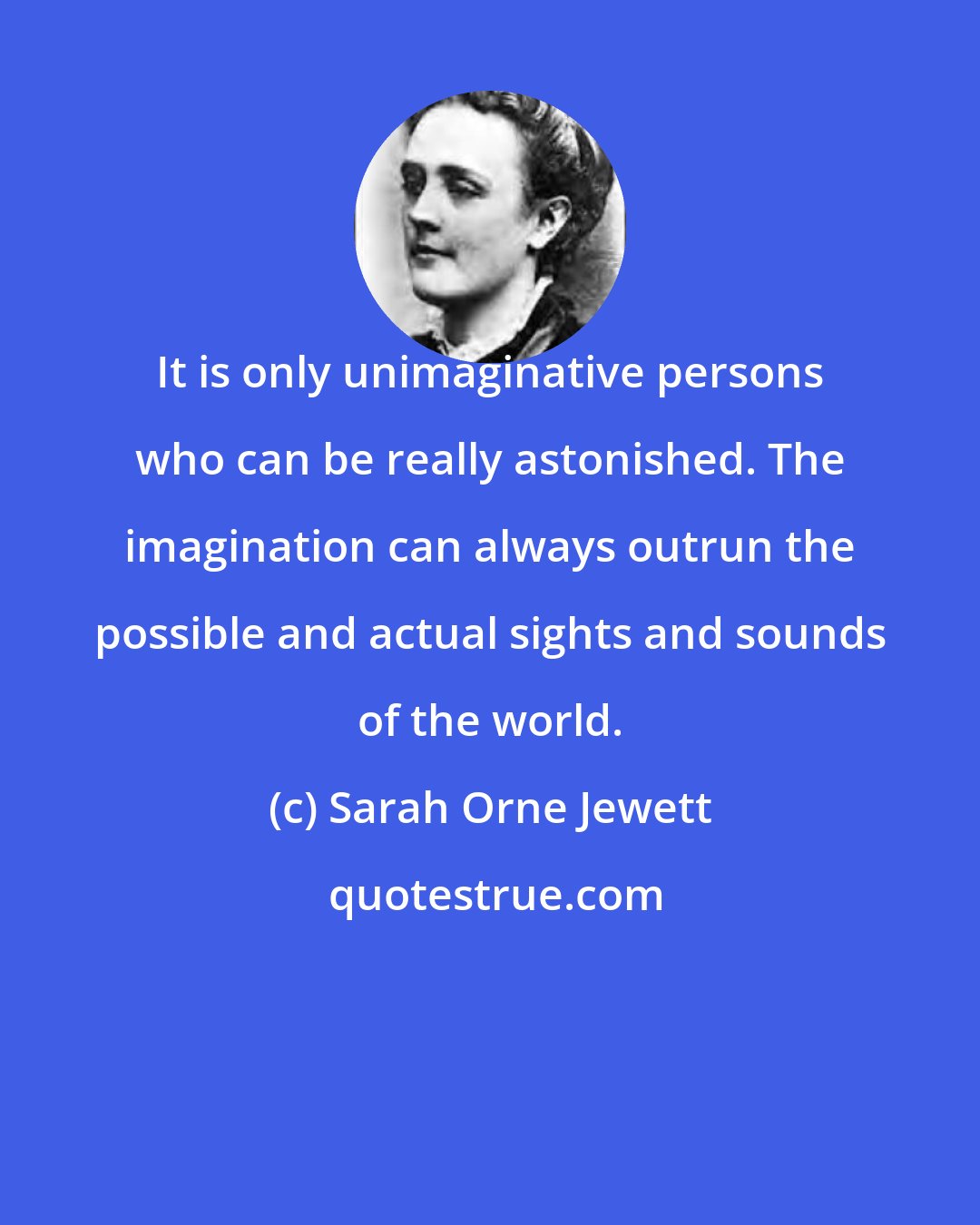 Sarah Orne Jewett: It is only unimaginative persons who can be really astonished. The imagination can always outrun the possible and actual sights and sounds of the world.