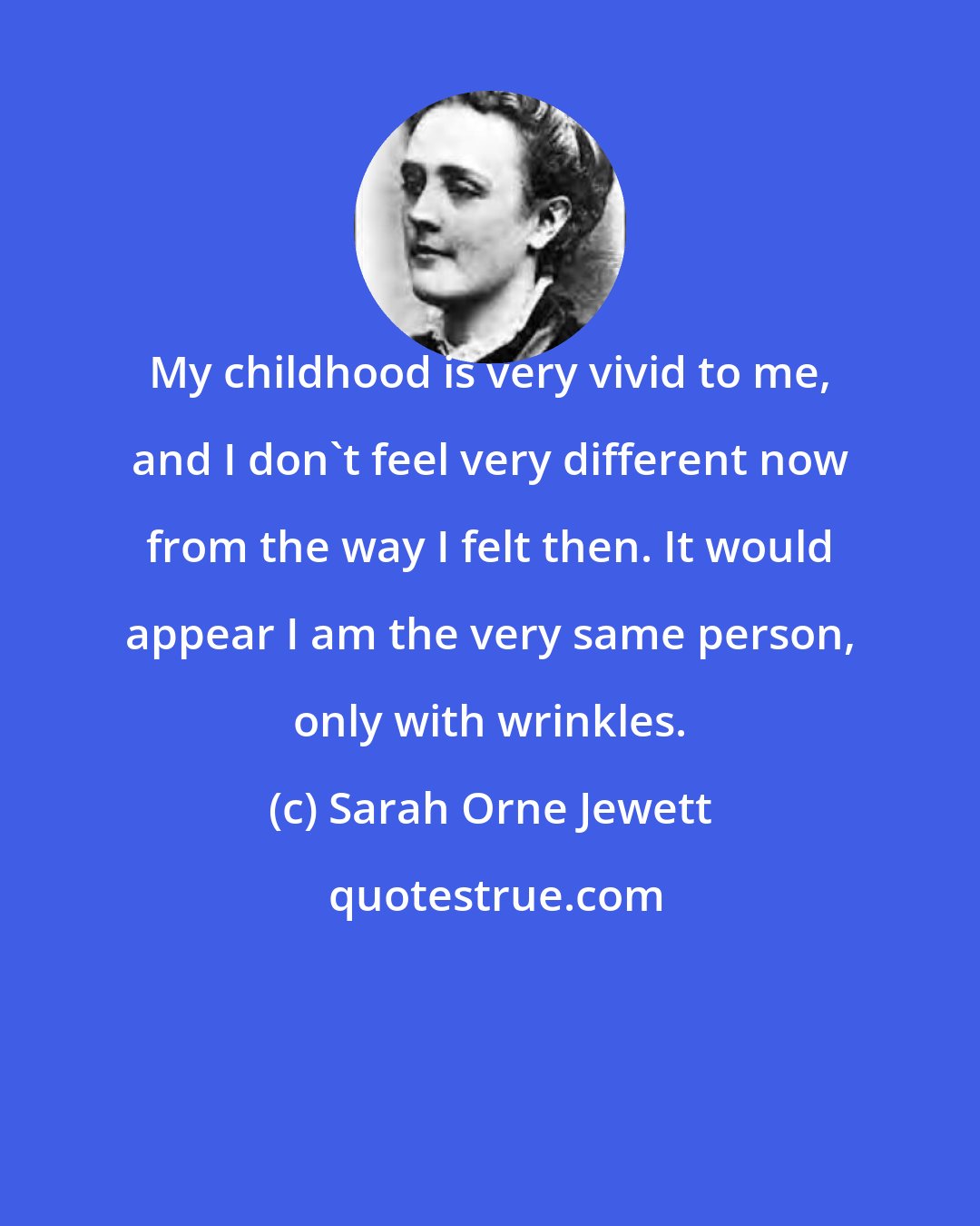 Sarah Orne Jewett: My childhood is very vivid to me, and I don't feel very different now from the way I felt then. It would appear I am the very same person, only with wrinkles.