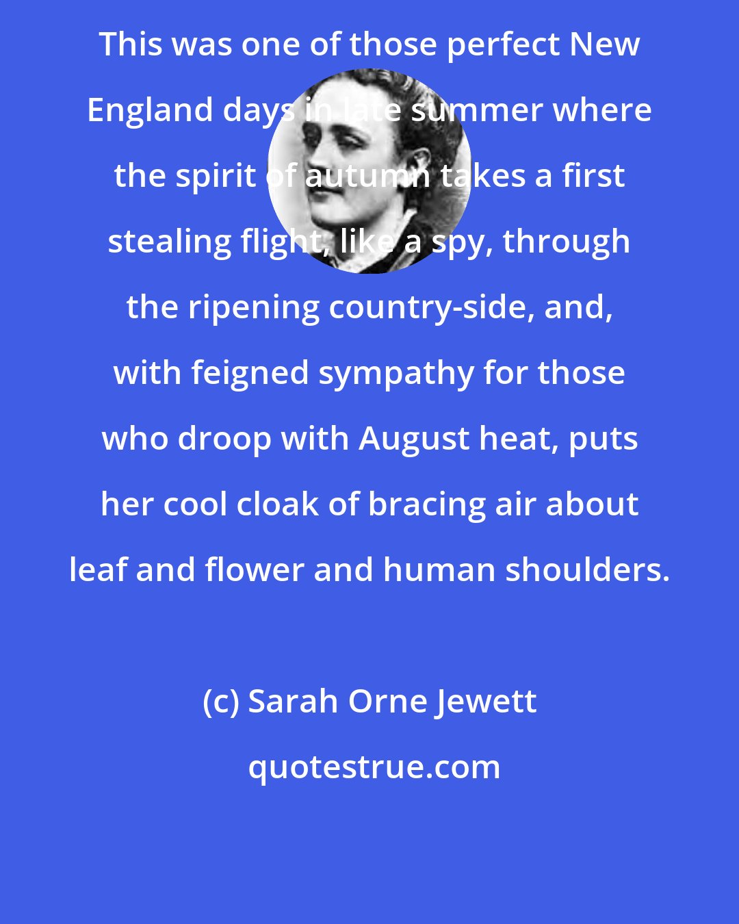 Sarah Orne Jewett: This was one of those perfect New England days in late summer where the spirit of autumn takes a first stealing flight, like a spy, through the ripening country-side, and, with feigned sympathy for those who droop with August heat, puts her cool cloak of bracing air about leaf and flower and human shoulders.