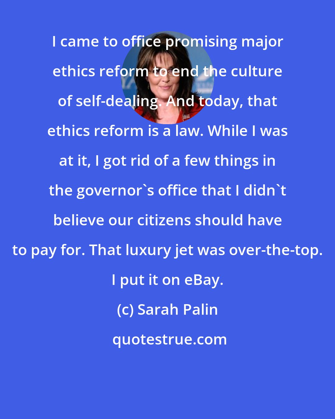 Sarah Palin: I came to office promising major ethics reform to end the culture of self-dealing. And today, that ethics reform is a law. While I was at it, I got rid of a few things in the governor's office that I didn't believe our citizens should have to pay for. That luxury jet was over-the-top. I put it on eBay.