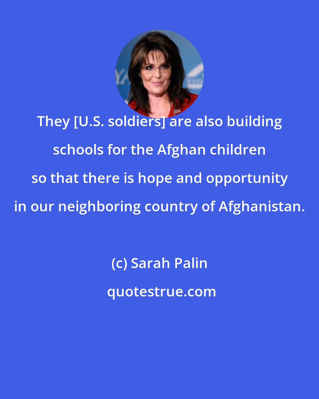Sarah Palin: They [U.S. soldiers] are also building schools for the Afghan children so that there is hope and opportunity in our neighboring country of Afghanistan.