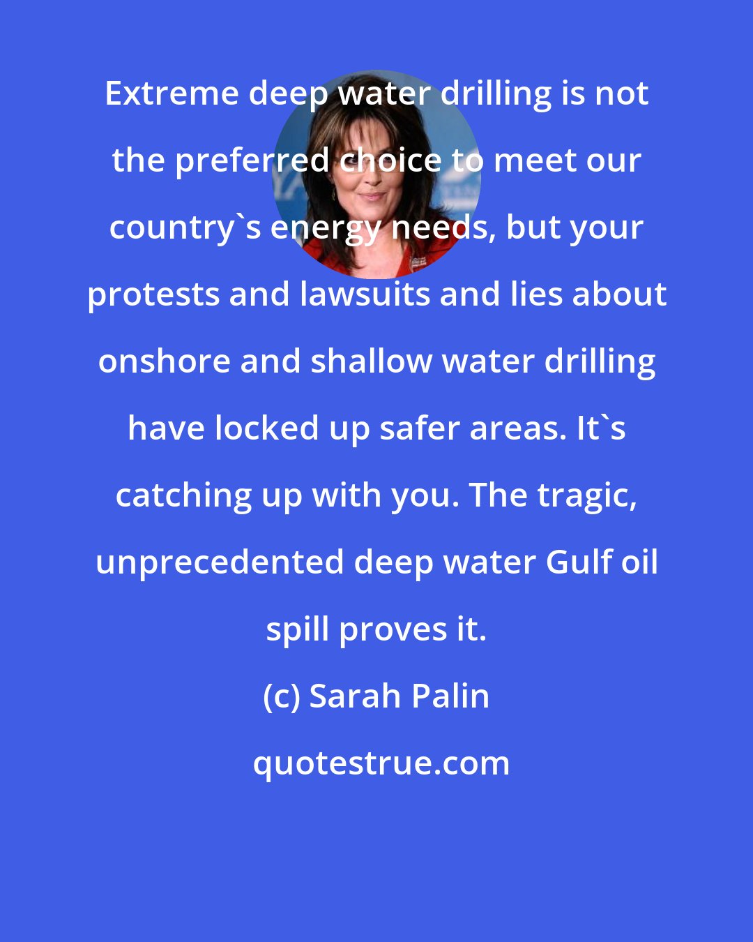 Sarah Palin: Extreme deep water drilling is not the preferred choice to meet our country's energy needs, but your protests and lawsuits and lies about onshore and shallow water drilling have locked up safer areas. It's catching up with you. The tragic, unprecedented deep water Gulf oil spill proves it.