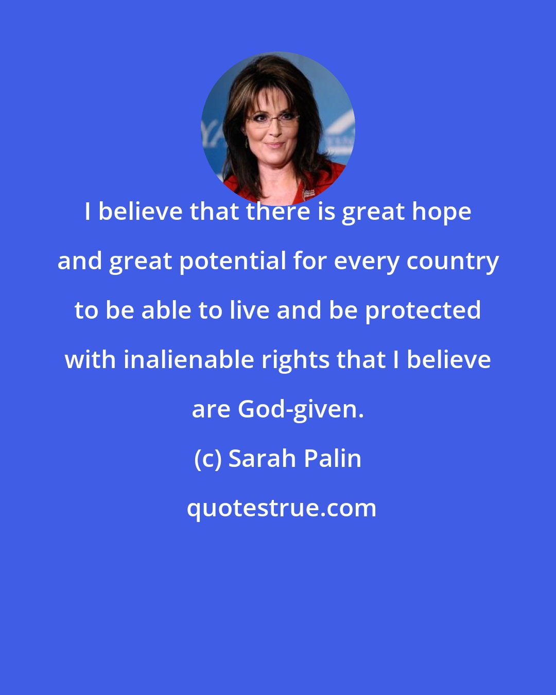 Sarah Palin: I believe that there is great hope and great potential for every country to be able to live and be protected with inalienable rights that I believe are God-given.