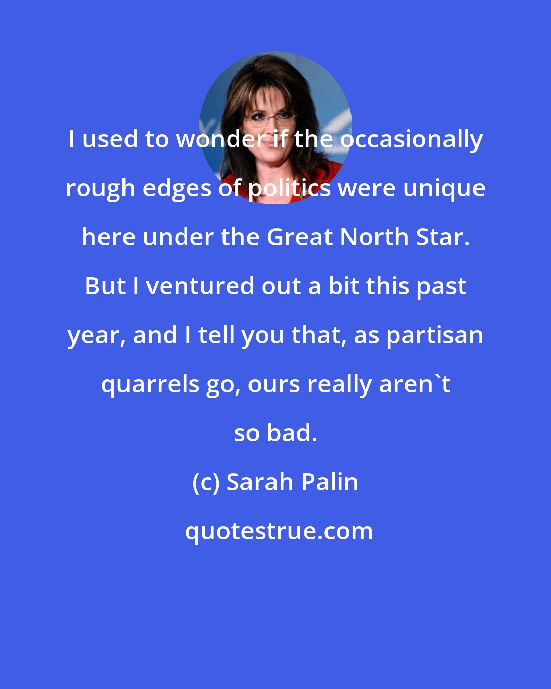 Sarah Palin: I used to wonder if the occasionally rough edges of politics were unique here under the Great North Star. But I ventured out a bit this past year, and I tell you that, as partisan quarrels go, ours really aren't so bad.