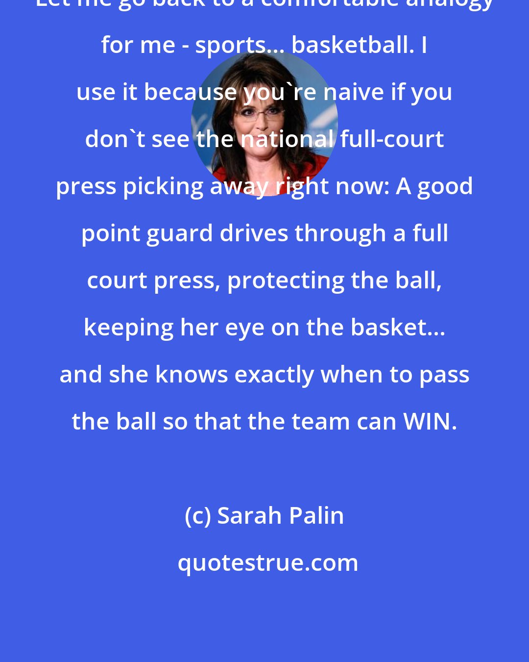 Sarah Palin: Let me go back to a comfortable analogy for me - sports... basketball. I use it because you're naive if you don't see the national full-court press picking away right now: A good point guard drives through a full court press, protecting the ball, keeping her eye on the basket... and she knows exactly when to pass the ball so that the team can WIN.