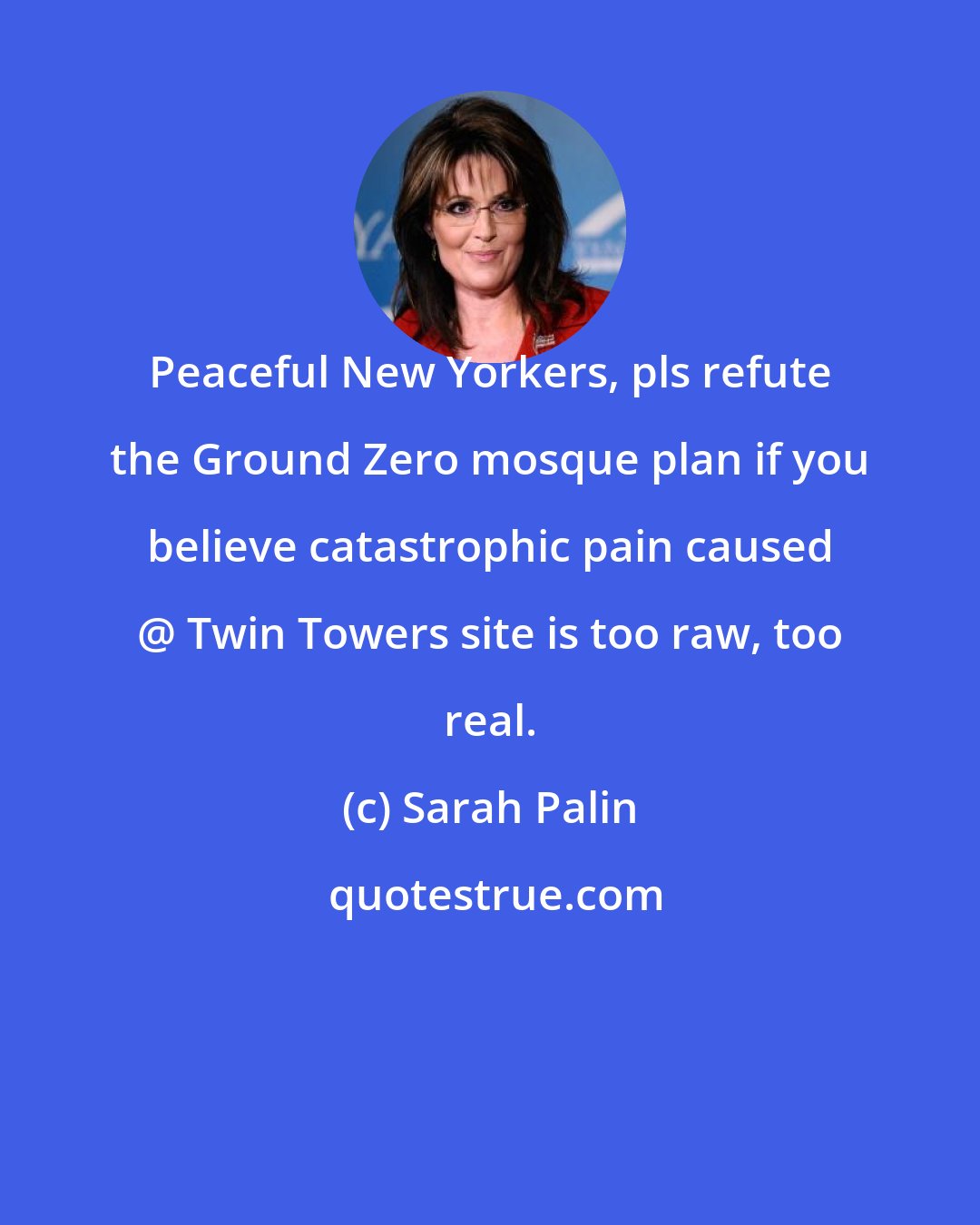 Sarah Palin: Peaceful New Yorkers, pls refute the Ground Zero mosque plan if you believe catastrophic pain caused @ Twin Towers site is too raw, too real.