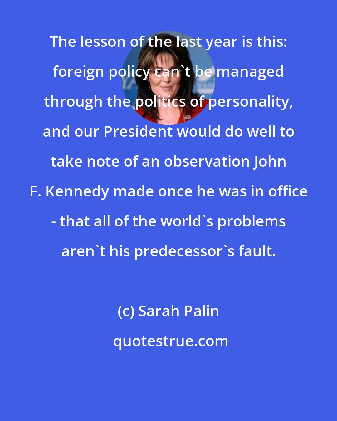 Sarah Palin: The lesson of the last year is this: foreign policy can't be managed through the politics of personality, and our President would do well to take note of an observation John F. Kennedy made once he was in office - that all of the world's problems aren't his predecessor's fault.