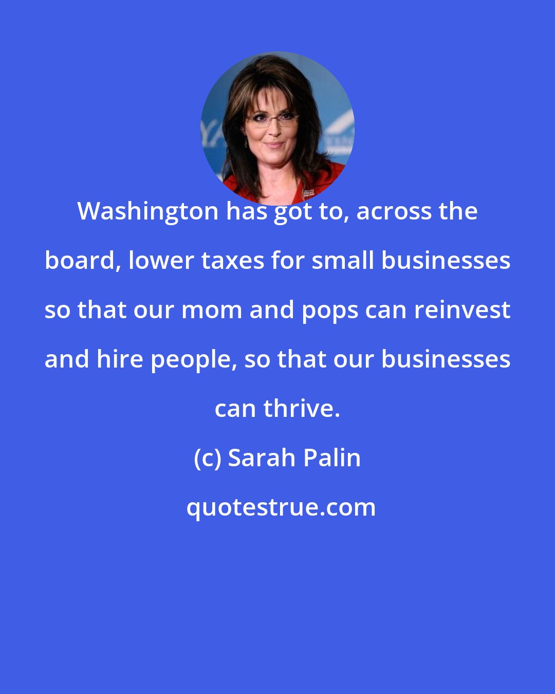 Sarah Palin: Washington has got to, across the board, lower taxes for small businesses so that our mom and pops can reinvest and hire people, so that our businesses can thrive.