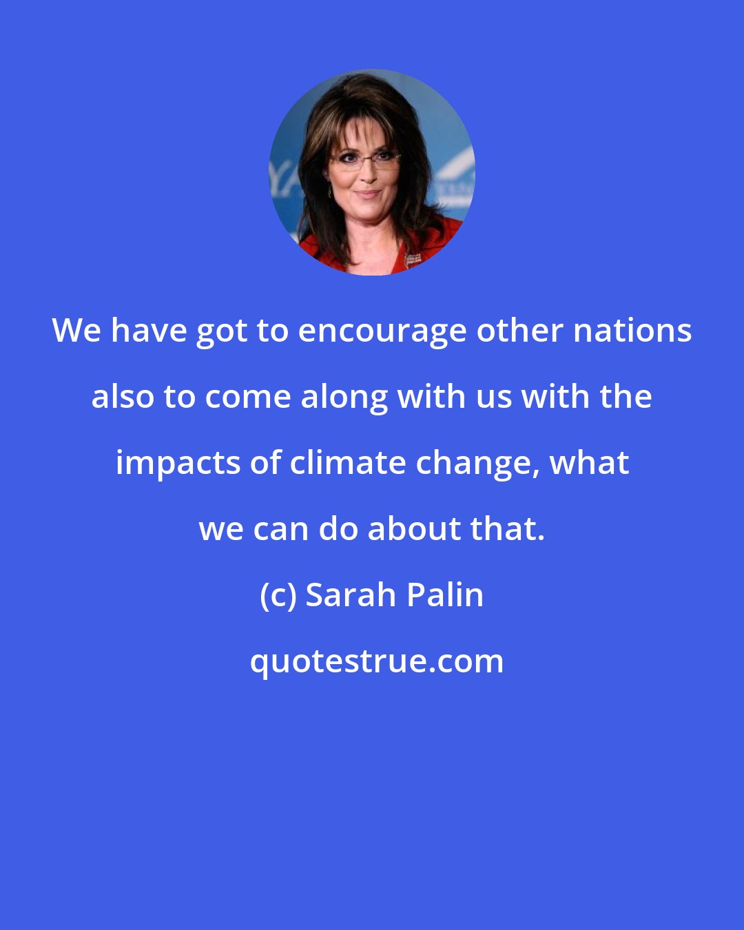 Sarah Palin: We have got to encourage other nations also to come along with us with the impacts of climate change, what we can do about that.