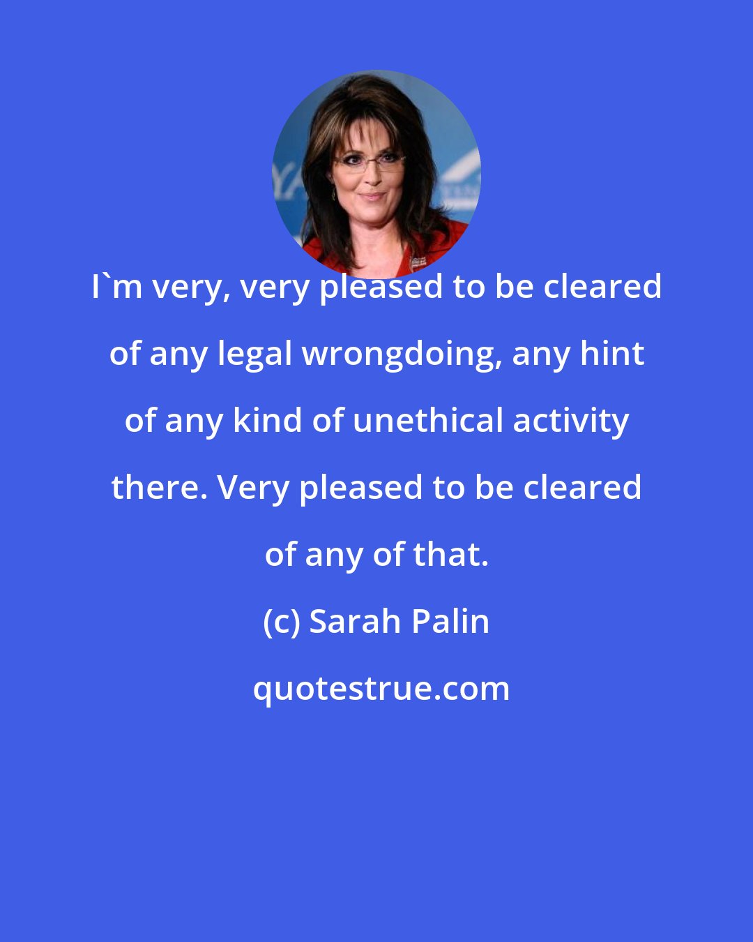 Sarah Palin: I'm very, very pleased to be cleared of any legal wrongdoing, any hint of any kind of unethical activity there. Very pleased to be cleared of any of that.