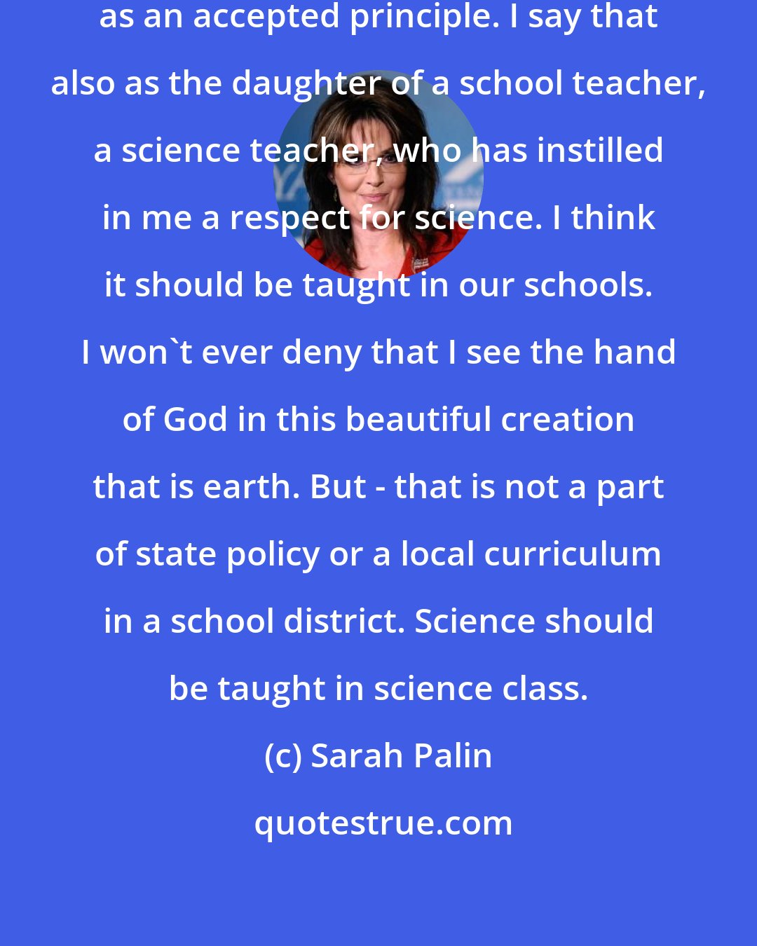 Sarah Palin: I think evolution should be taught as an accepted principle. I say that also as the daughter of a school teacher, a science teacher, who has instilled in me a respect for science. I think it should be taught in our schools. I won't ever deny that I see the hand of God in this beautiful creation that is earth. But - that is not a part of state policy or a local curriculum in a school district. Science should be taught in science class.