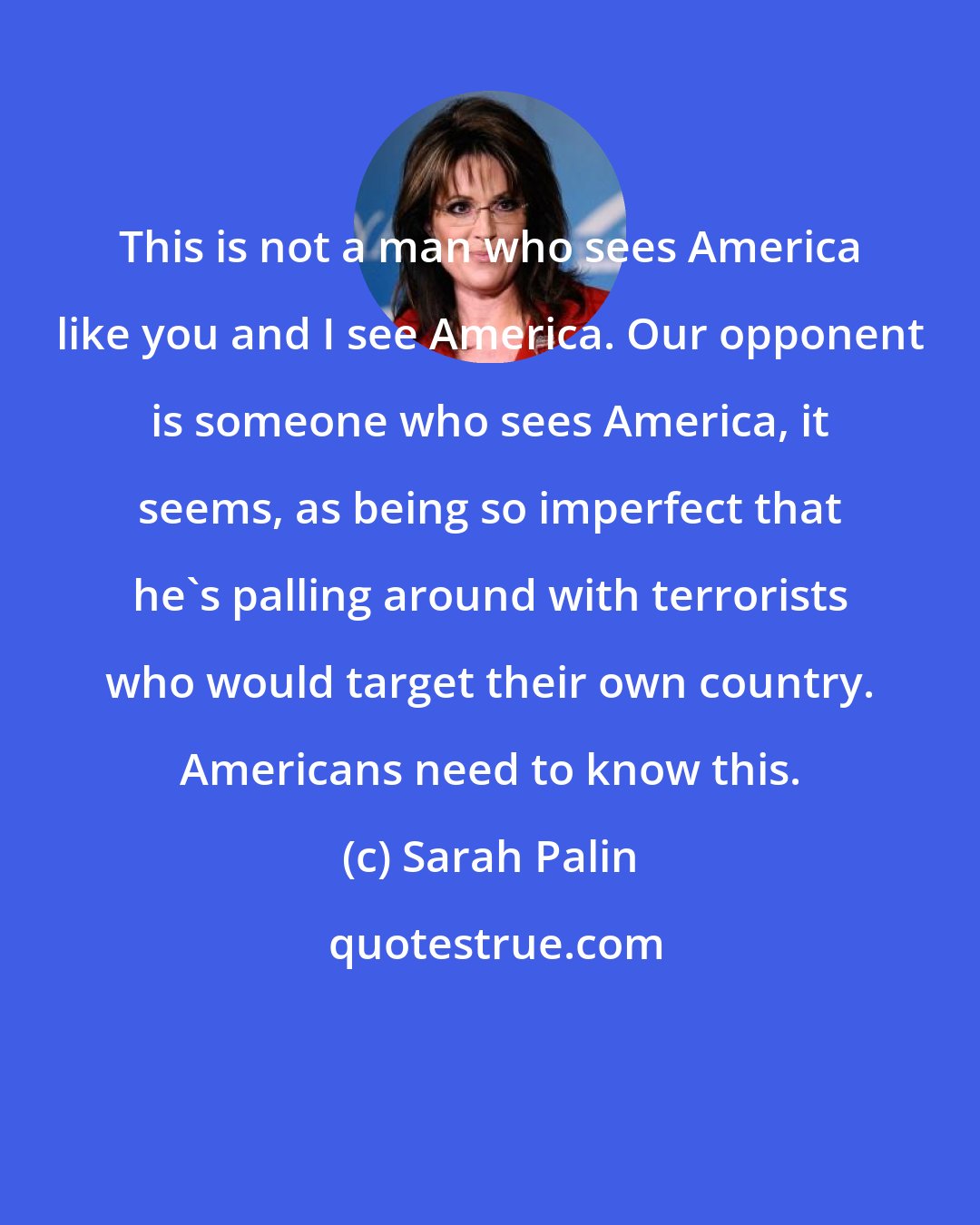 Sarah Palin: This is not a man who sees America like you and I see America. Our opponent is someone who sees America, it seems, as being so imperfect that he's palling around with terrorists who would target their own country. Americans need to know this.