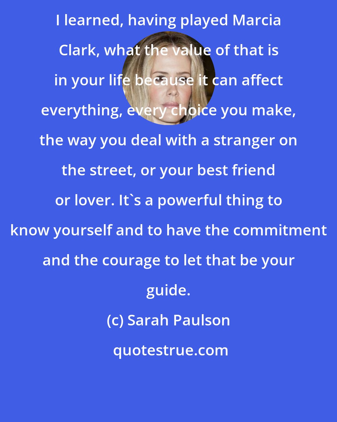 Sarah Paulson: I learned, having played Marcia Clark, what the value of that is in your life because it can affect everything, every choice you make, the way you deal with a stranger on the street, or your best friend or lover. It's a powerful thing to know yourself and to have the commitment and the courage to let that be your guide.