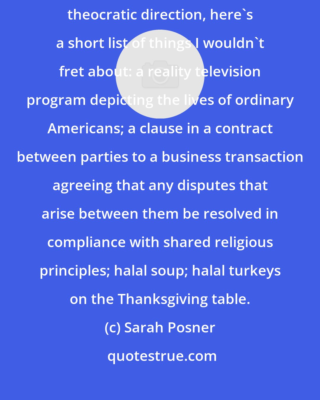 Sarah Posner: If I were inclined to worry that the United States was veering in a dangerously theocratic direction, here's a short list of things I wouldn't fret about: a reality television program depicting the lives of ordinary Americans; a clause in a contract between parties to a business transaction agreeing that any disputes that arise between them be resolved in compliance with shared religious principles; halal soup; halal turkeys on the Thanksgiving table.