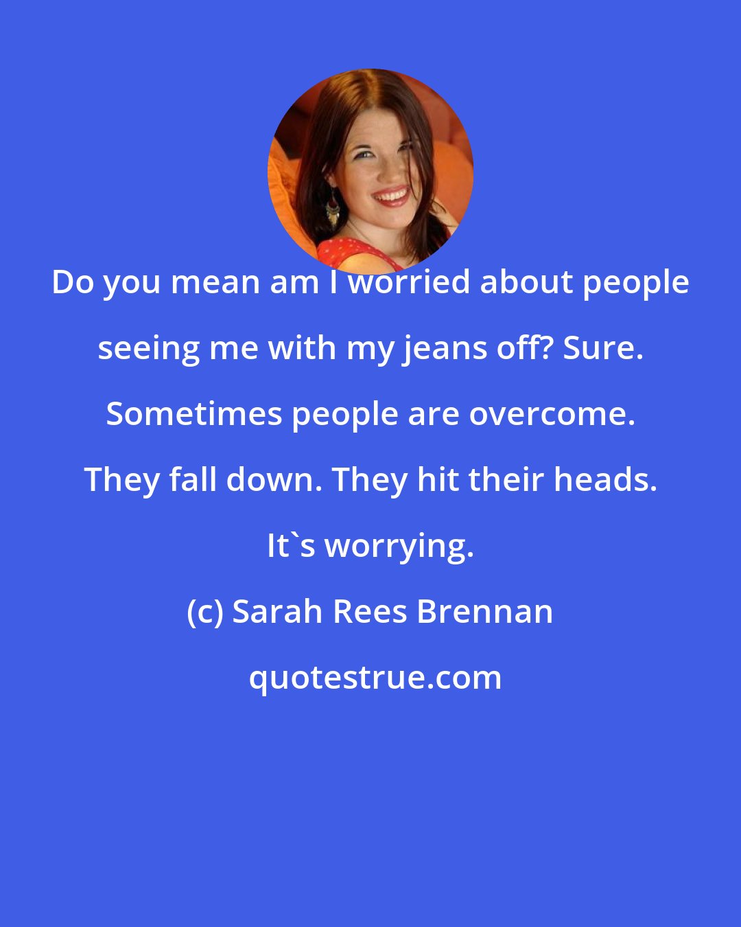Sarah Rees Brennan: Do you mean am I worried about people seeing me with my jeans off? Sure. Sometimes people are overcome. They fall down. They hit their heads. It's worrying.