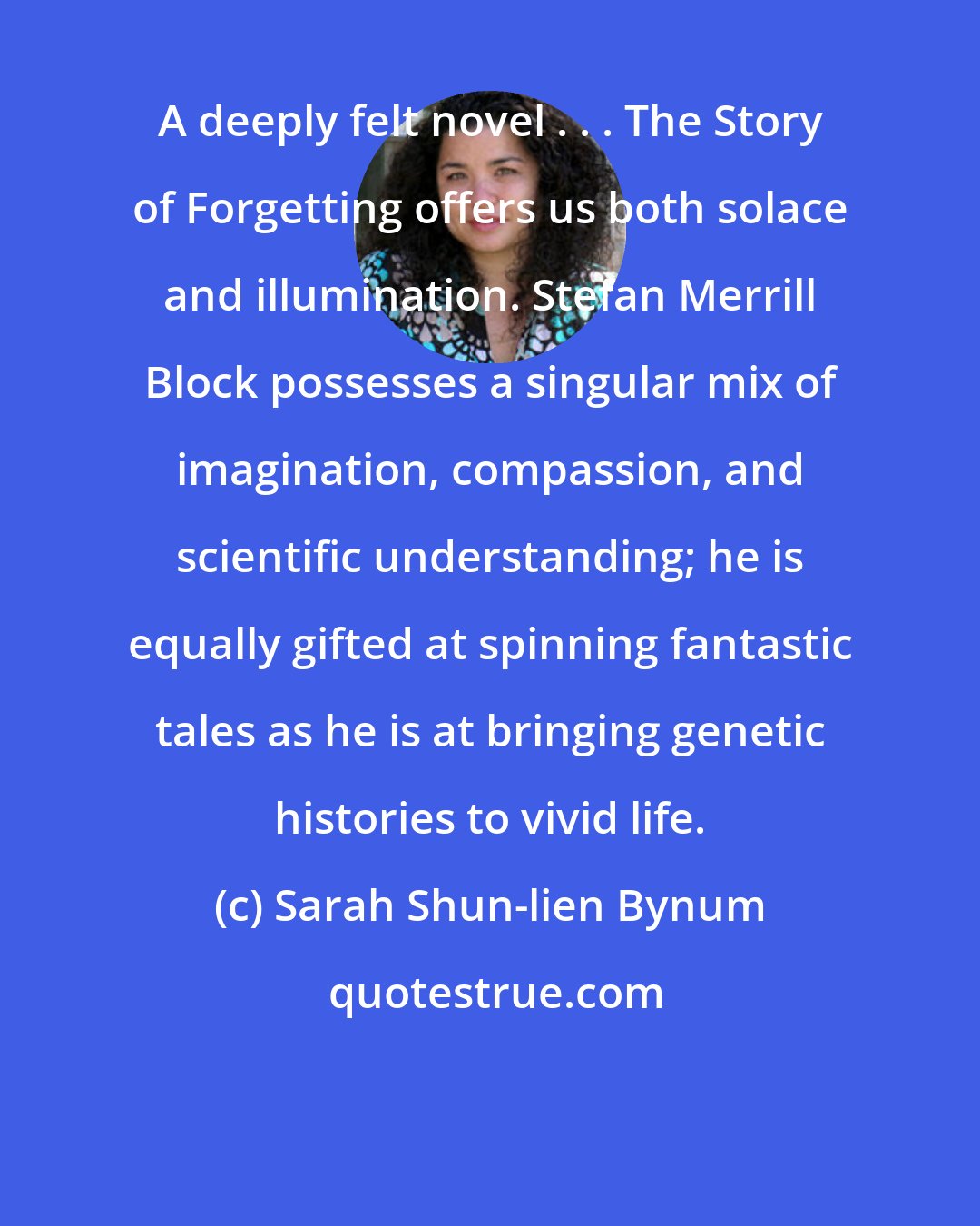 Sarah Shun-lien Bynum: A deeply felt novel . . . The Story of Forgetting offers us both solace and illumination. Stefan Merrill Block possesses a singular mix of imagination, compassion, and scientific understanding; he is equally gifted at spinning fantastic tales as he is at bringing genetic histories to vivid life.