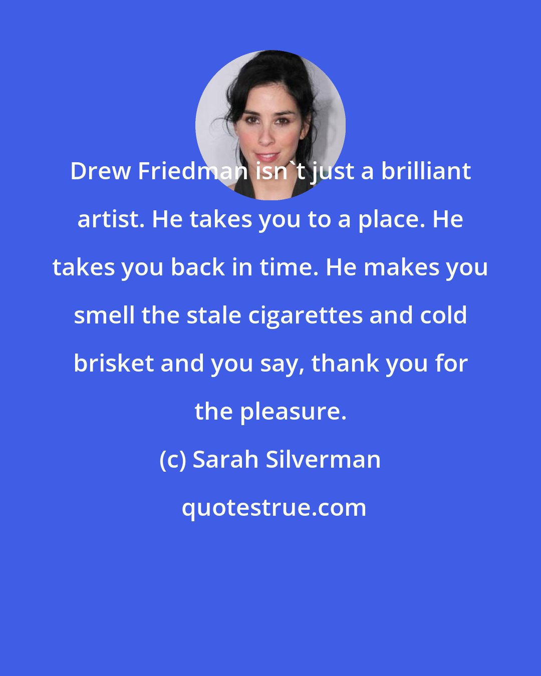 Sarah Silverman: Drew Friedman isn't just a brilliant artist. He takes you to a place. He takes you back in time. He makes you smell the stale cigarettes and cold brisket and you say, thank you for the pleasure.
