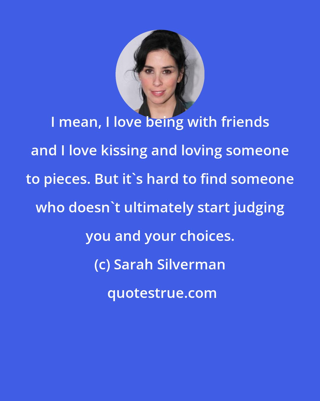 Sarah Silverman: I mean, I love being with friends and I love kissing and loving someone to pieces. But it's hard to find someone who doesn't ultimately start judging you and your choices.