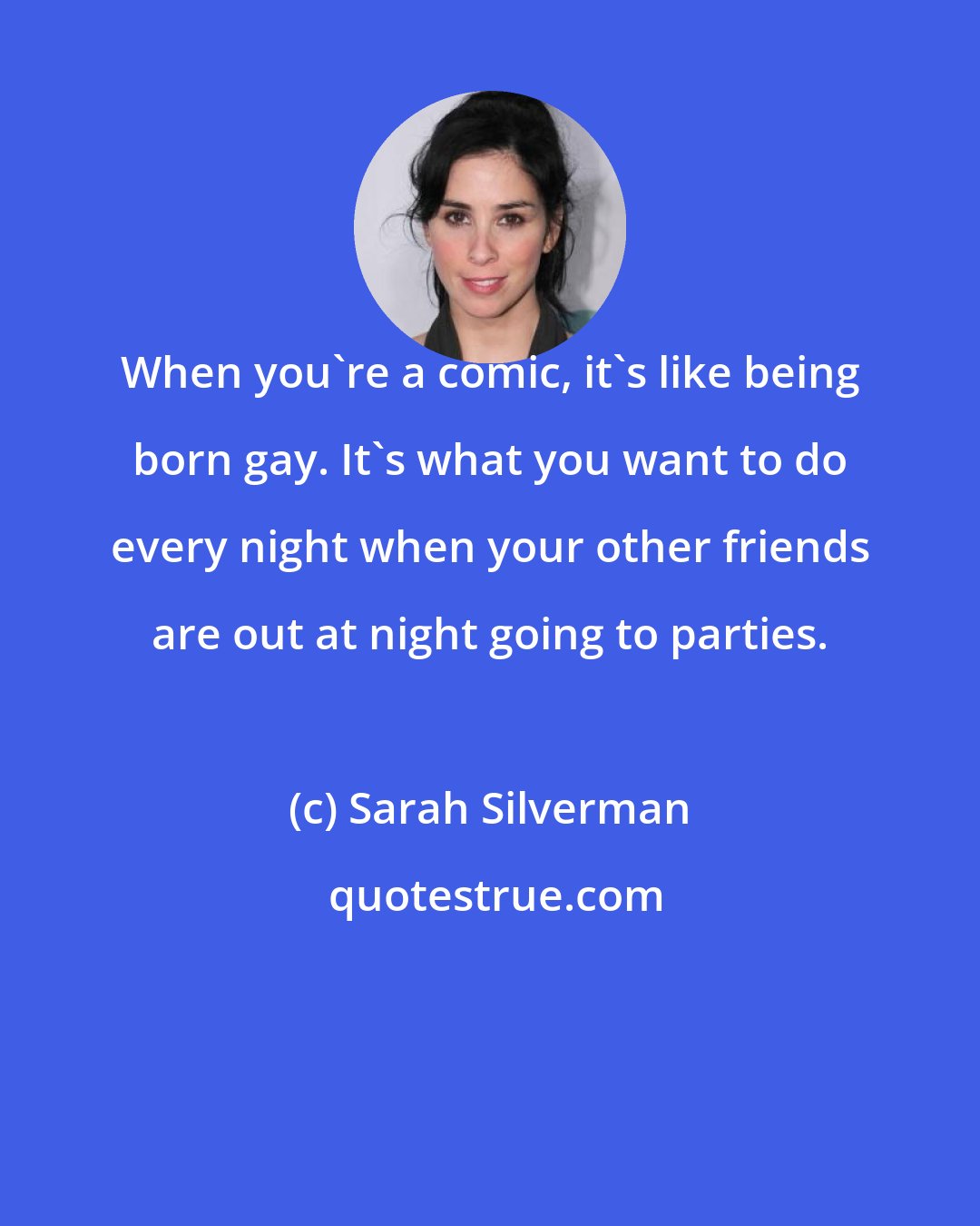 Sarah Silverman: When you're a comic, it's like being born gay. It's what you want to do every night when your other friends are out at night going to parties.