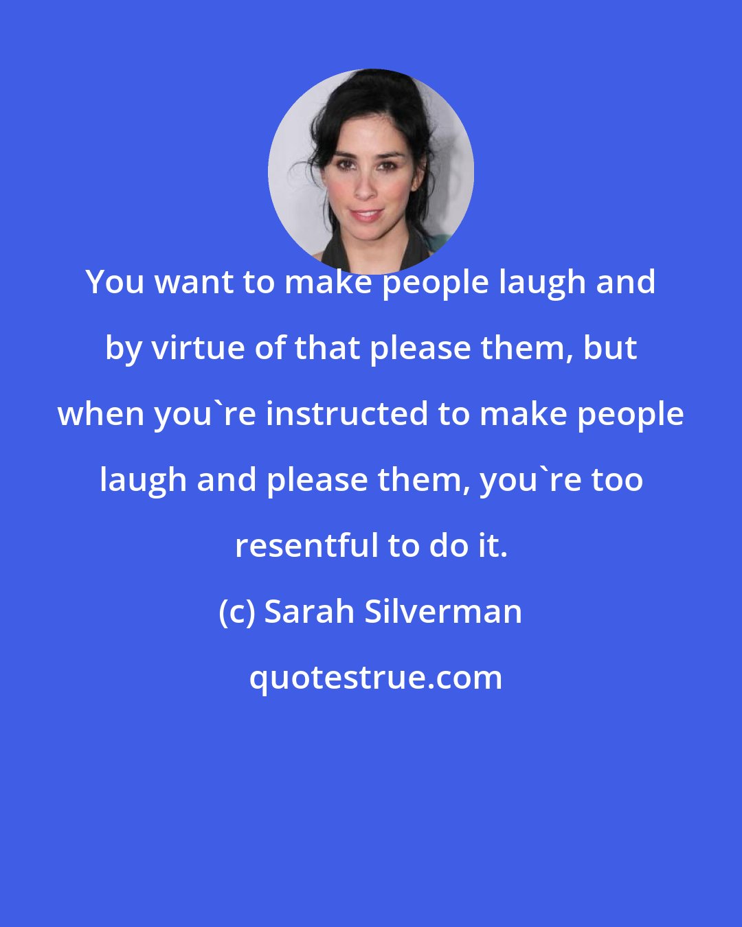 Sarah Silverman: You want to make people laugh and by virtue of that please them, but when you're instructed to make people laugh and please them, you're too resentful to do it.