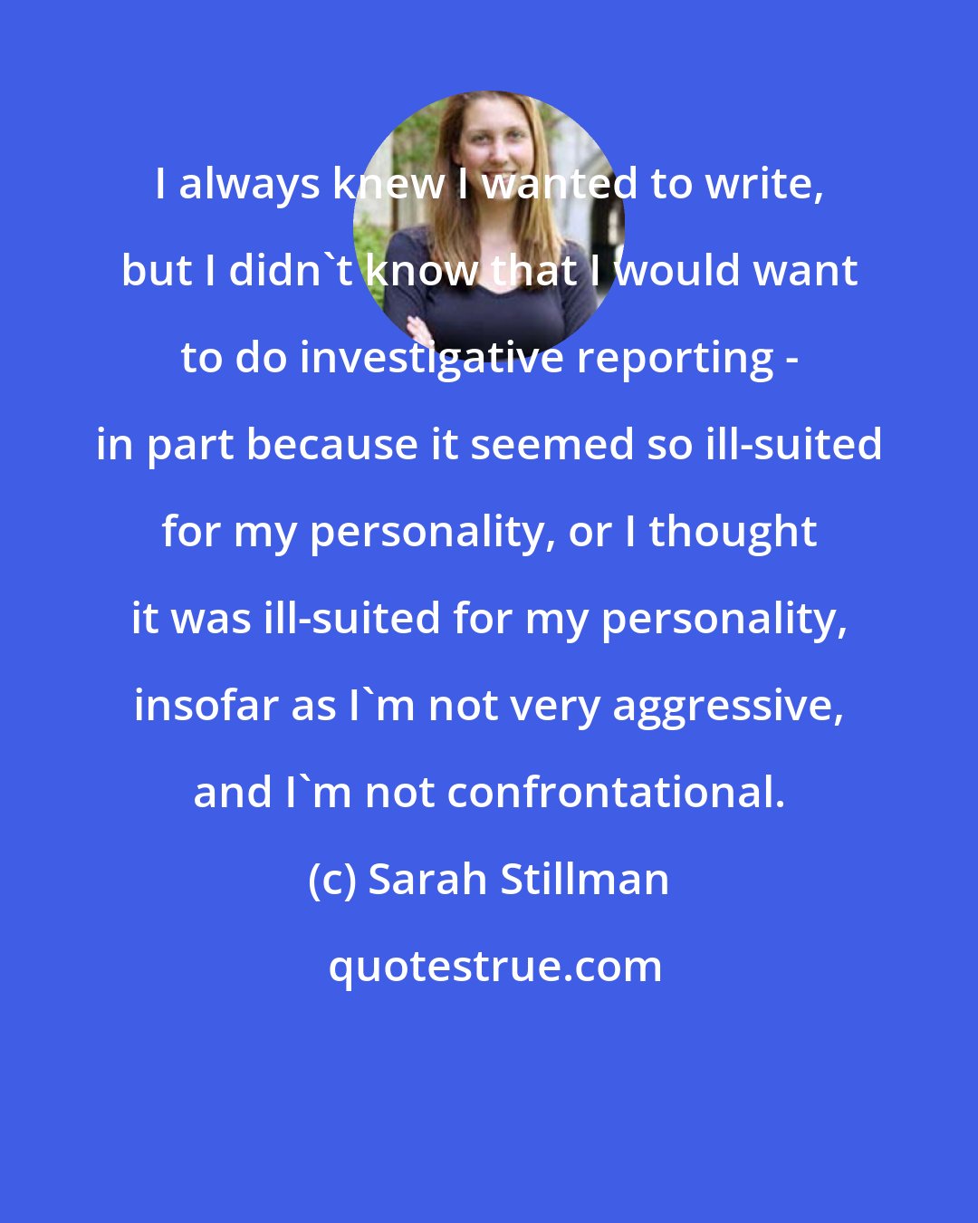 Sarah Stillman: I always knew I wanted to write, but I didn't know that I would want to do investigative reporting - in part because it seemed so ill-suited for my personality, or I thought it was ill-suited for my personality, insofar as I'm not very aggressive, and I'm not confrontational.