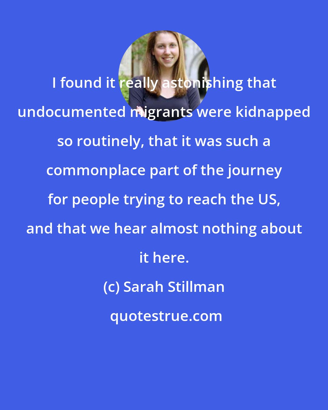 Sarah Stillman: I found it really astonishing that undocumented migrants were kidnapped so routinely, that it was such a commonplace part of the journey for people trying to reach the US, and that we hear almost nothing about it here.