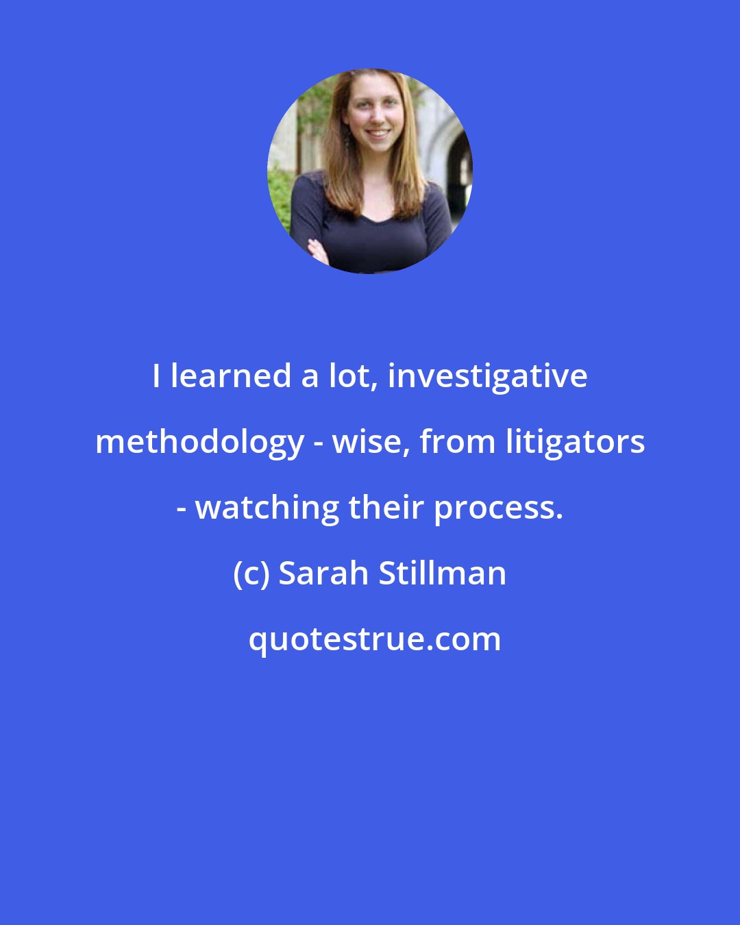 Sarah Stillman: I learned a lot, investigative methodology - wise, from litigators - watching their process.