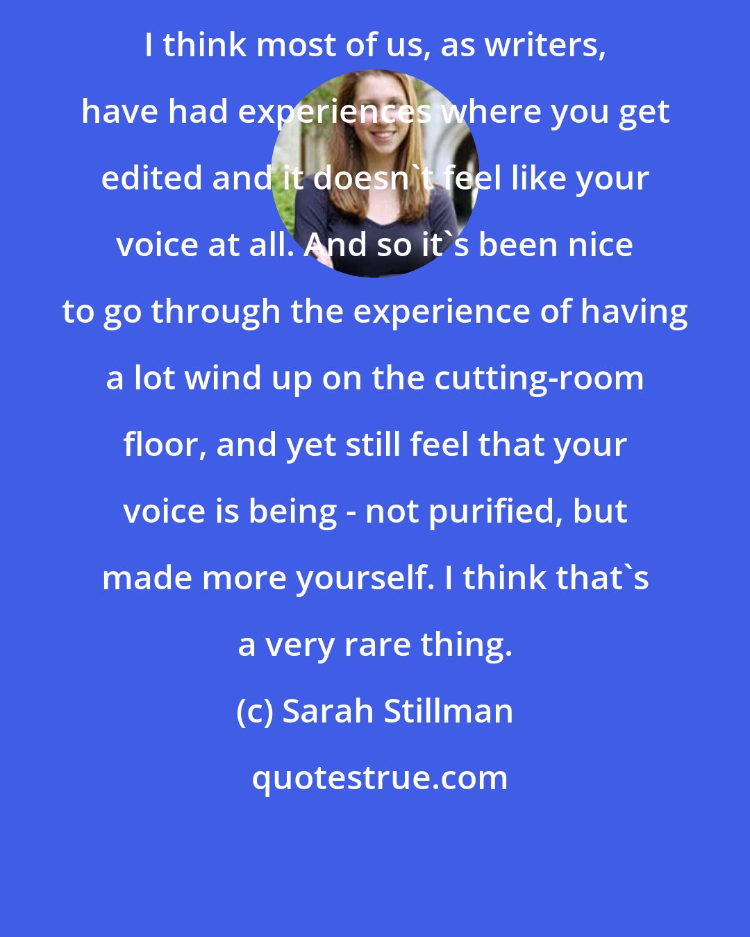 Sarah Stillman: I think most of us, as writers, have had experiences where you get edited and it doesn't feel like your voice at all. And so it's been nice to go through the experience of having a lot wind up on the cutting-room floor, and yet still feel that your voice is being - not purified, but made more yourself. I think that's a very rare thing.