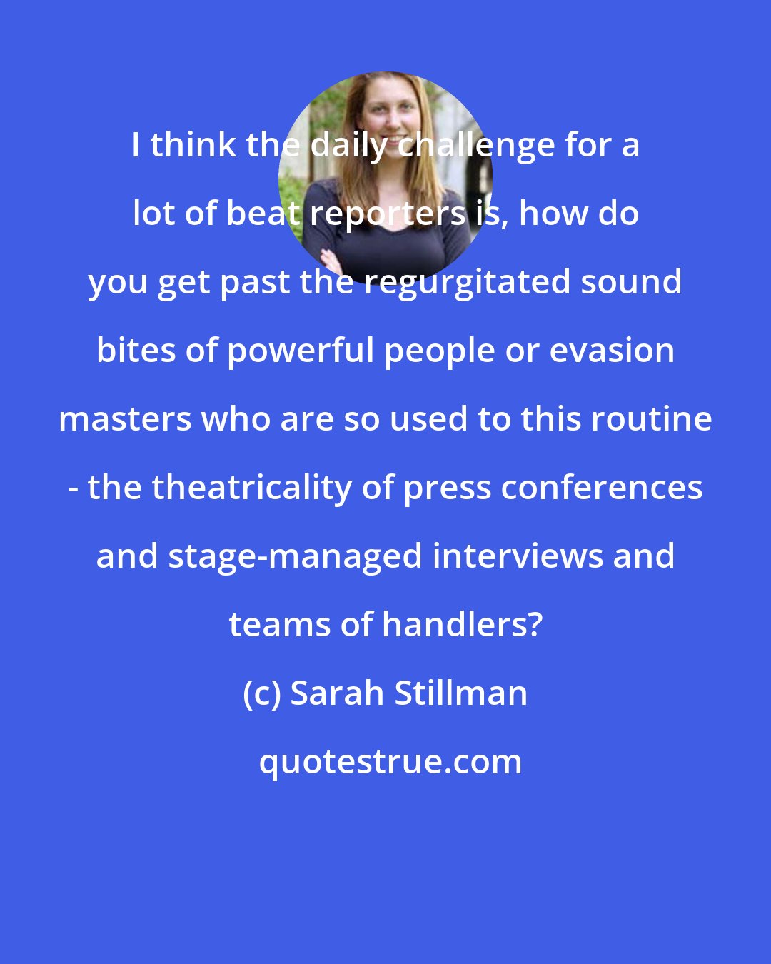 Sarah Stillman: I think the daily challenge for a lot of beat reporters is, how do you get past the regurgitated sound bites of powerful people or evasion masters who are so used to this routine - the theatricality of press conferences and stage-managed interviews and teams of handlers?