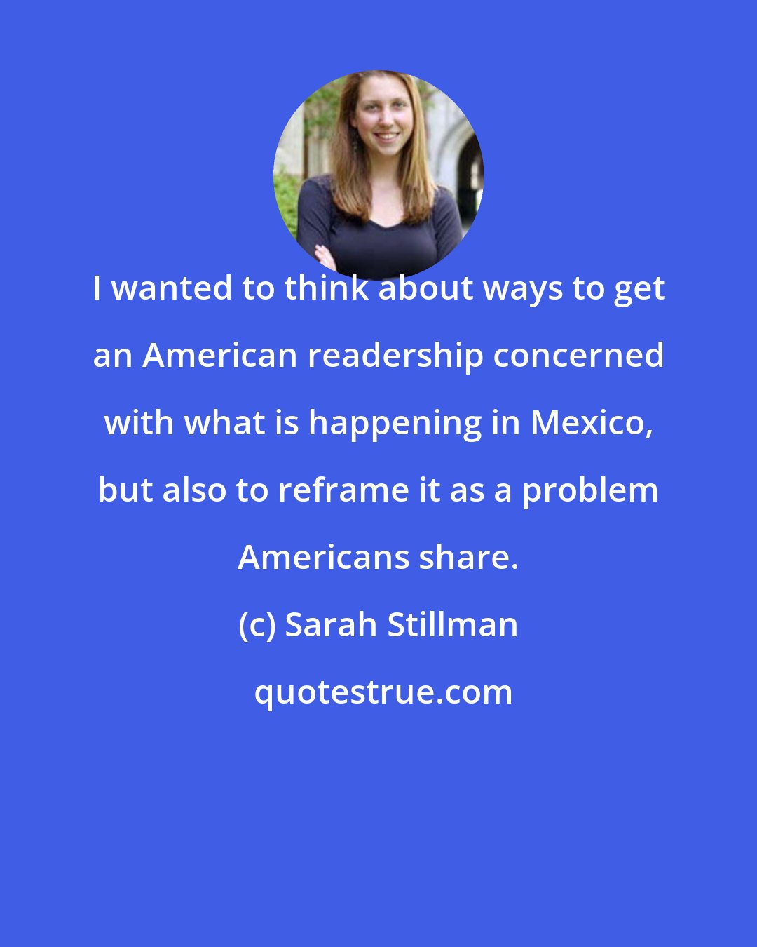 Sarah Stillman: I wanted to think about ways to get an American readership concerned with what is happening in Mexico, but also to reframe it as a problem Americans share.