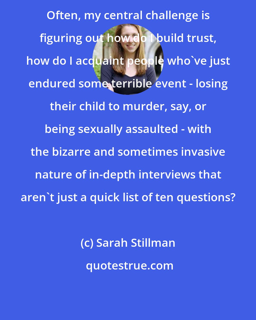 Sarah Stillman: Often, my central challenge is figuring out how do I build trust, how do I acquaint people who've just endured some terrible event - losing their child to murder, say, or being sexually assaulted - with the bizarre and sometimes invasive nature of in-depth interviews that aren't just a quick list of ten questions?