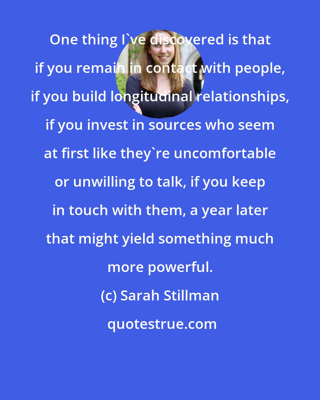 Sarah Stillman: One thing I've discovered is that if you remain in contact with people, if you build longitudinal relationships, if you invest in sources who seem at first like they're uncomfortable or unwilling to talk, if you keep in touch with them, a year later that might yield something much more powerful.