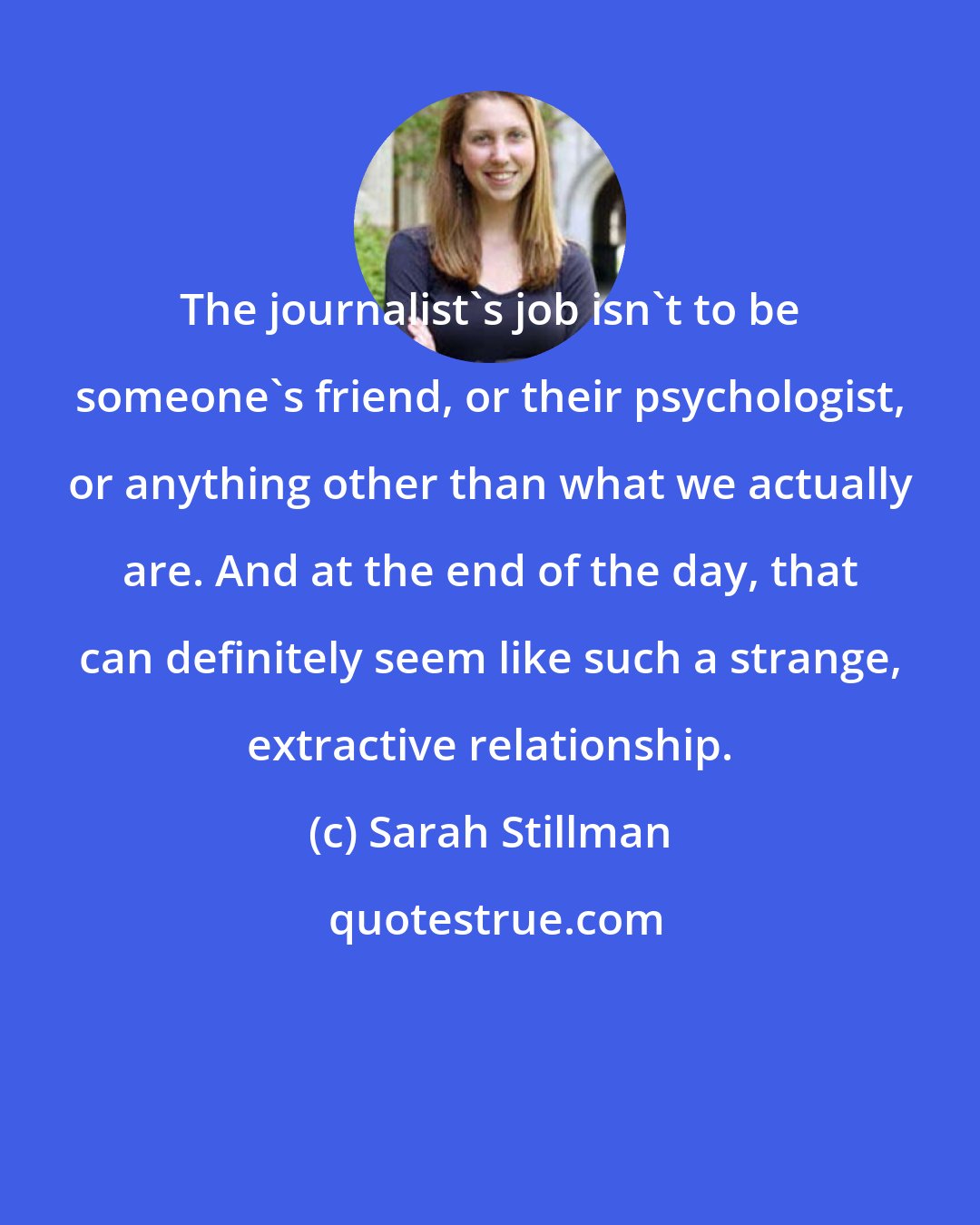 Sarah Stillman: The journalist's job isn't to be someone's friend, or their psychologist, or anything other than what we actually are. And at the end of the day, that can definitely seem like such a strange, extractive relationship.