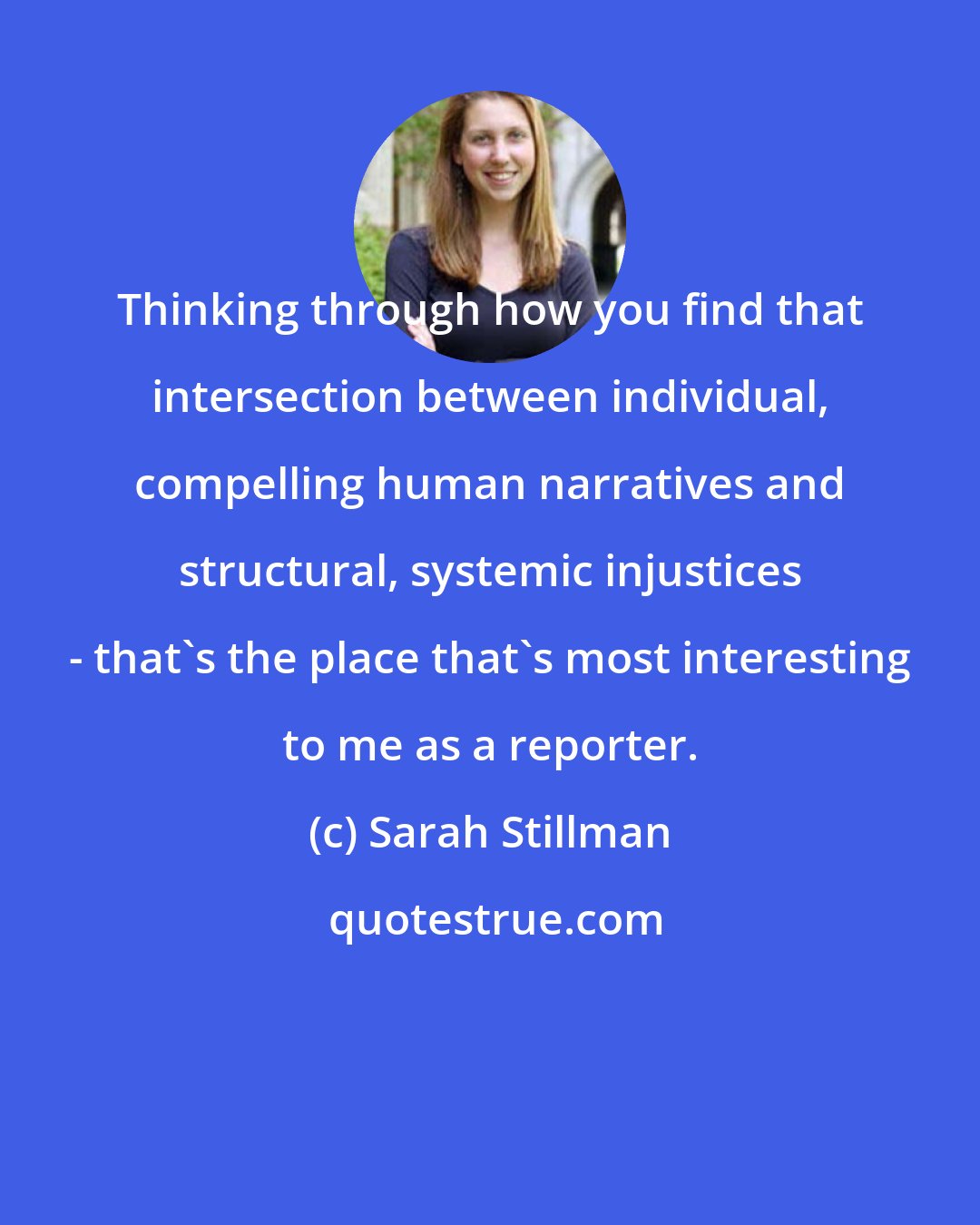 Sarah Stillman: Thinking through how you find that intersection between individual, compelling human narratives and structural, systemic injustices - that's the place that's most interesting to me as a reporter.