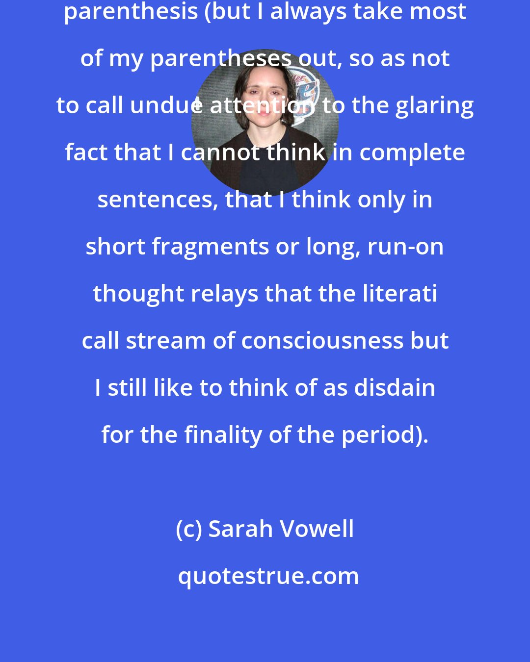 Sarah Vowell: I have a similar affection for the parenthesis (but I always take most of my parentheses out, so as not to call undue attention to the glaring fact that I cannot think in complete sentences, that I think only in short fragments or long, run-on thought relays that the literati call stream of consciousness but I still like to think of as disdain for the finality of the period).