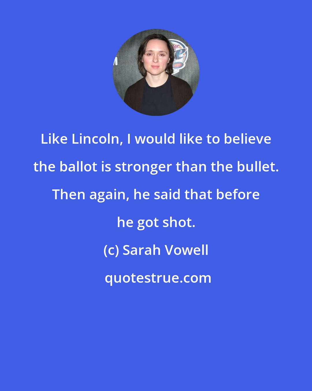 Sarah Vowell: Like Lincoln, I would like to believe the ballot is stronger than the bullet. Then again, he said that before he got shot.