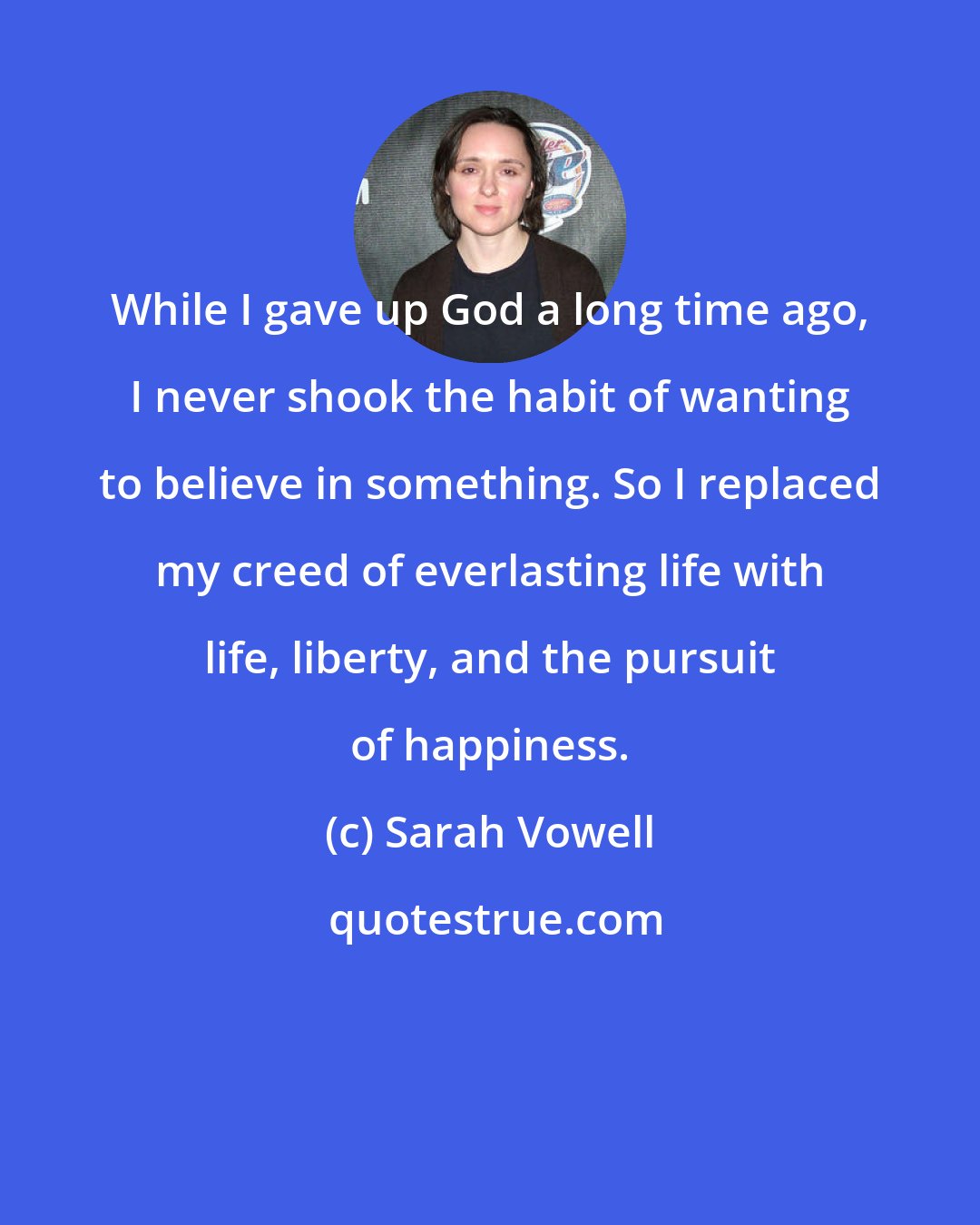 Sarah Vowell: While I gave up God a long time ago, I never shook the habit of wanting to believe in something. So I replaced my creed of everlasting life with life, liberty, and the pursuit of happiness.