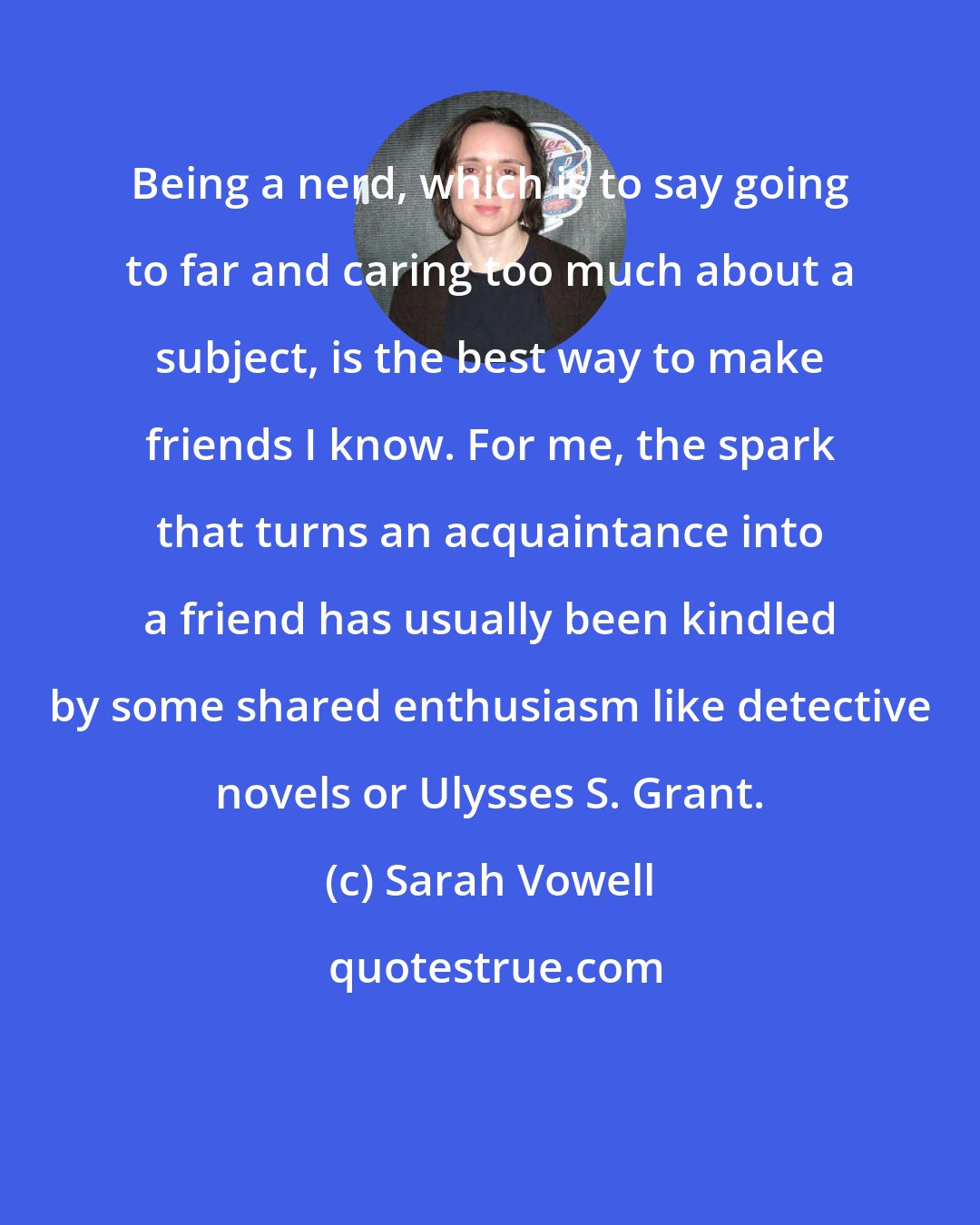 Sarah Vowell: Being a nerd, which is to say going to far and caring too much about a subject, is the best way to make friends I know. For me, the spark that turns an acquaintance into a friend has usually been kindled by some shared enthusiasm like detective novels or Ulysses S. Grant.