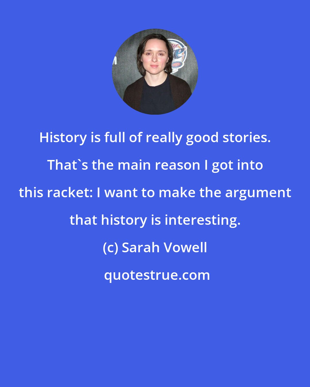 Sarah Vowell: History is full of really good stories. That's the main reason I got into this racket: I want to make the argument that history is interesting.