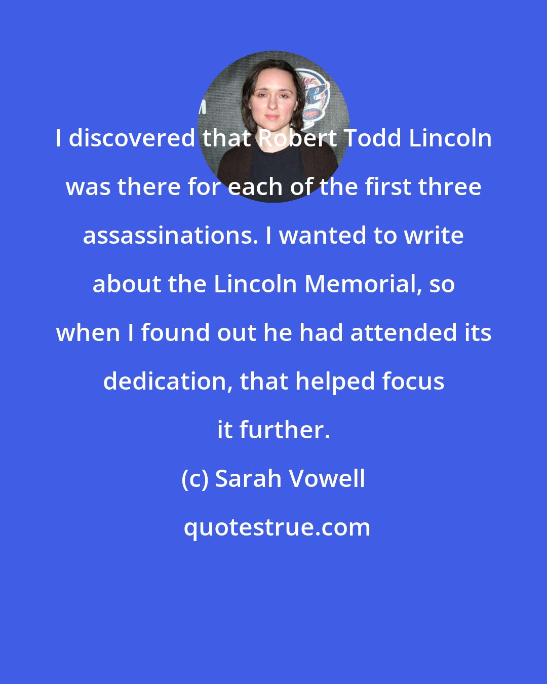 Sarah Vowell: I discovered that Robert Todd Lincoln was there for each of the first three assassinations. I wanted to write about the Lincoln Memorial, so when I found out he had attended its dedication, that helped focus it further.