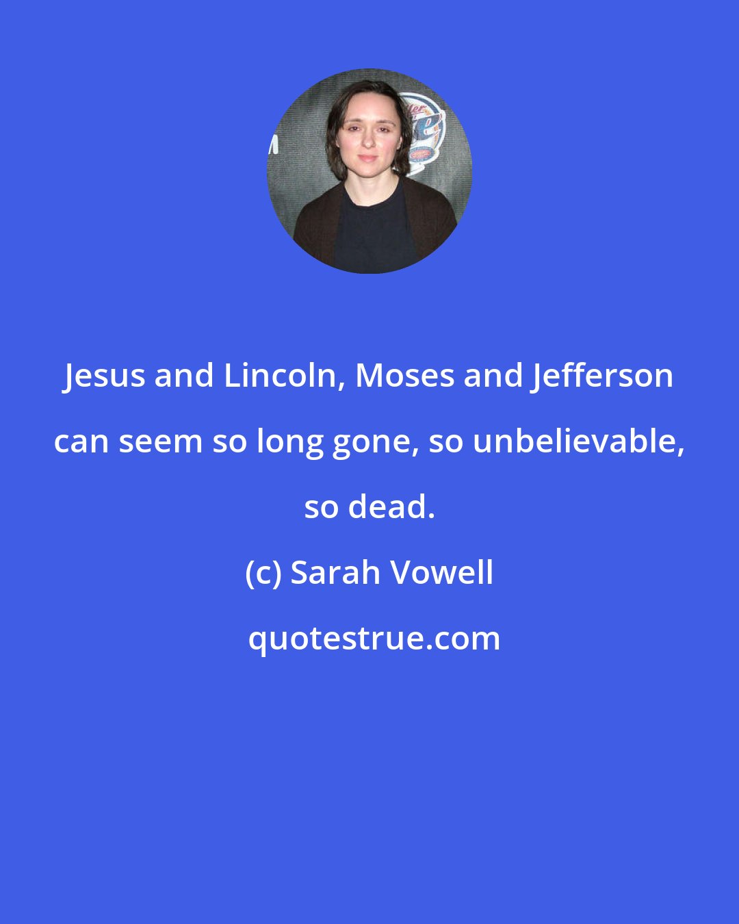 Sarah Vowell: Jesus and Lincoln, Moses and Jefferson can seem so long gone, so unbelievable, so dead.