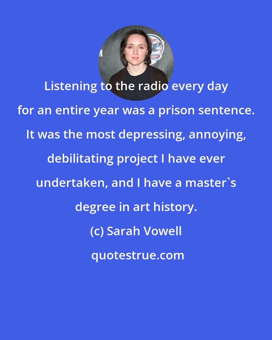 Sarah Vowell: Listening to the radio every day for an entire year was a prison sentence. It was the most depressing, annoying, debilitating project I have ever undertaken, and I have a master's degree in art history.