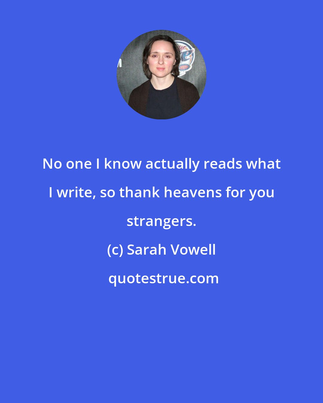 Sarah Vowell: No one I know actually reads what I write, so thank heavens for you strangers.