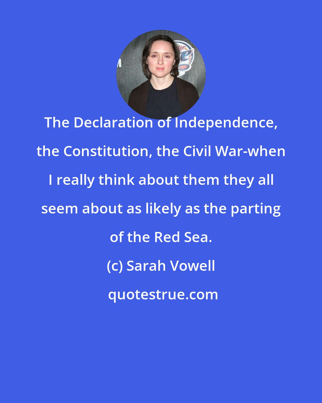 Sarah Vowell: The Declaration of Independence, the Constitution, the Civil War-when I really think about them they all seem about as likely as the parting of the Red Sea.